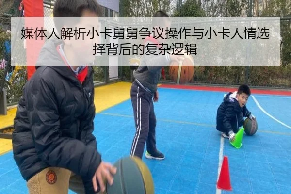 媒体人解析小卡舅舅争议操作与小卡人情选择背后的复杂逻辑