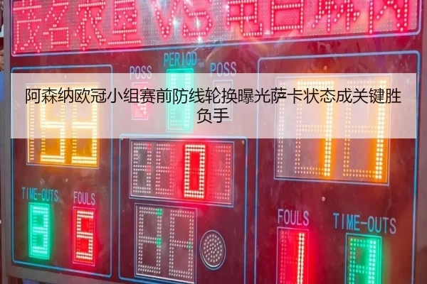 阿森纳欧冠小组赛前防线轮换曝光萨卡状态成关键胜负手